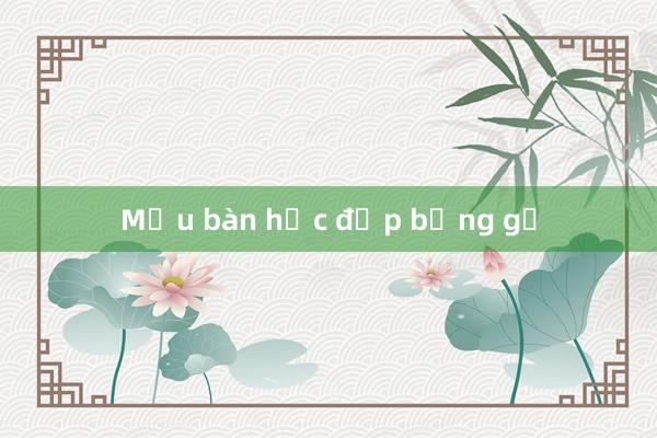 Mẫu bàn học đẹp bằng gỗ