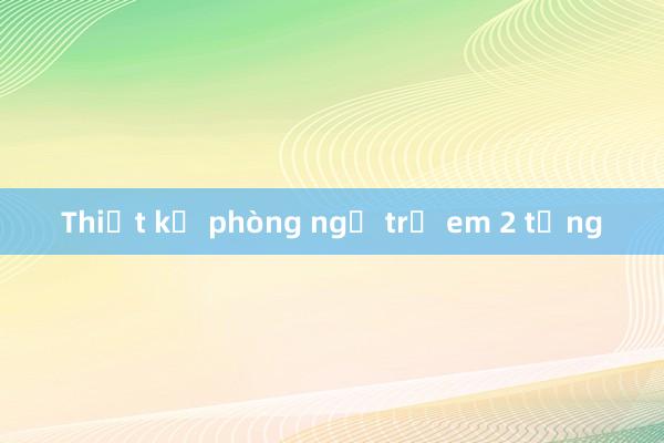 Thiết kế phòng ngủ trẻ em 2 tầng