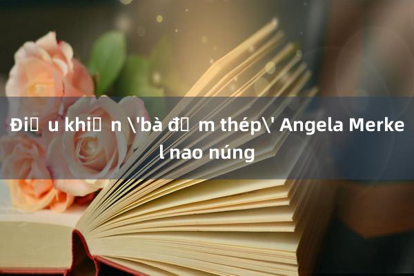 Điều khiến 'bà đầm thép' Angela Merkel nao núng