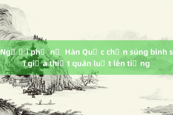 Người phụ nữ Hàn Quốc chặn súng binh sĩ giữa thiết quân luật lên tiếng