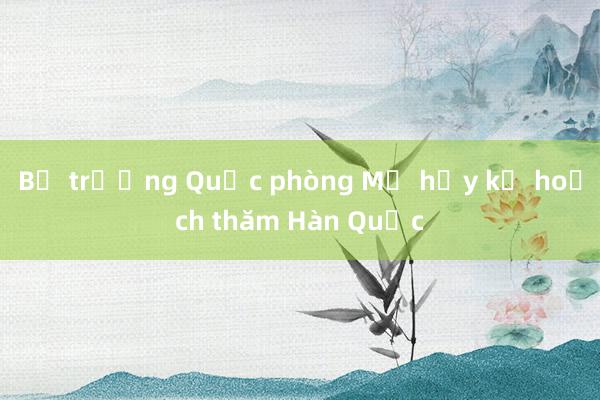 Bộ trưởng Quốc phòng Mỹ hủy kế hoạch thăm Hàn Quốc