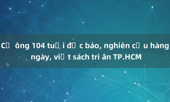 Cụ ông 104 tuổi đọc báo， nghiên cứu hàng ngày， viết sách tri ân TP.HCM