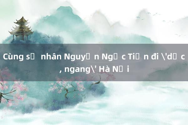 Cùng sử nhân Nguyễn Ngọc Tiến đi 'dọc， ngang' Hà Nội