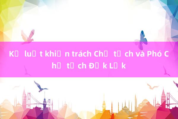 Kỷ luật khiển trách Chủ tịch và Phó Chủ tịch Đắk Lắk