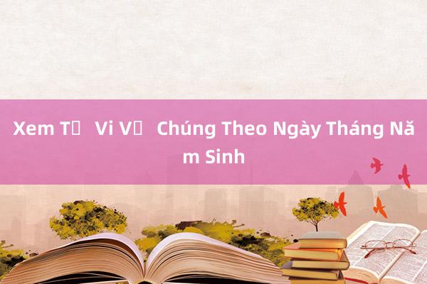 Xem Tử Vi Về Chúng Theo Ngày Tháng Năm Sinh