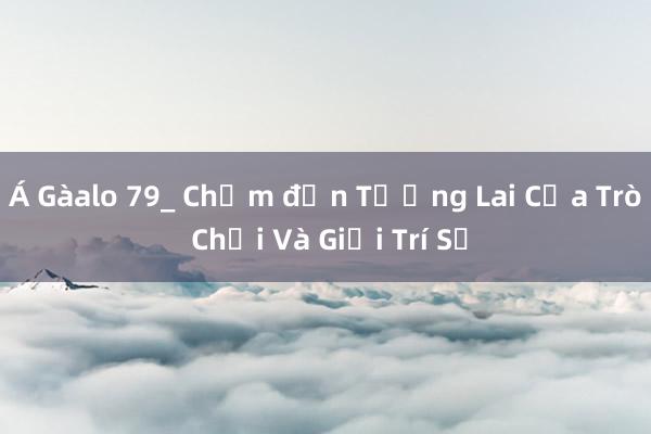 Á Gàalo 79_ Chạm đến Tương Lai Của Trò Chơi Và Giải Trí Số