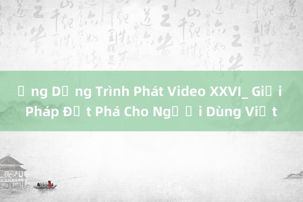 Ứng Dụng Trình Phát Video XXVI_ Giải Pháp Đột Phá Cho Người Dùng Việt