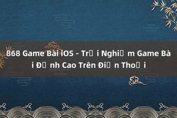 868 Game Bài iOS - Trải Nghiệm Game Bài Đỉnh Cao Trên Điện Thoại