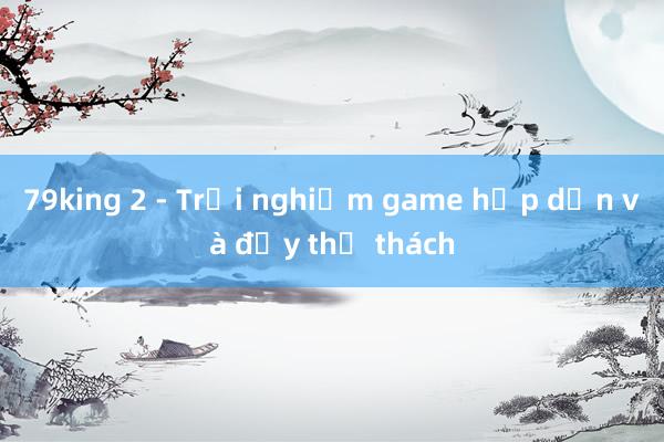 79king 2 - Trải nghiệm game hấp dẫn và đầy thử thách