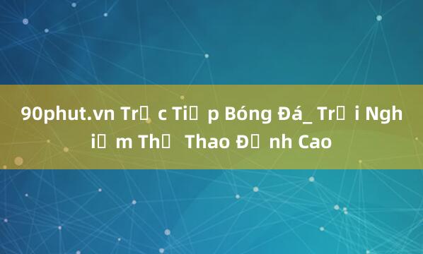 90phut.vn Trực Tiếp Bóng Đá_ Trải Nghiệm Thể Thao Đỉnh Cao