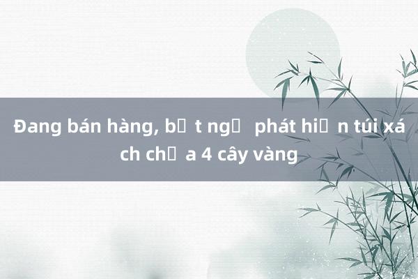 Đang bán hàng， bất ngờ phát hiện túi xách chứa 4 cây vàng