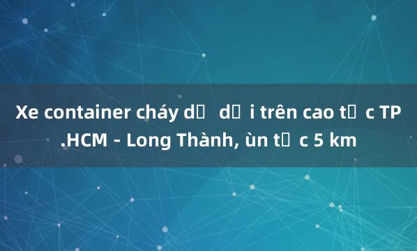 Xe container cháy dữ dội trên cao tốc TP.HCM - Long Thành， ùn tắc 5 km