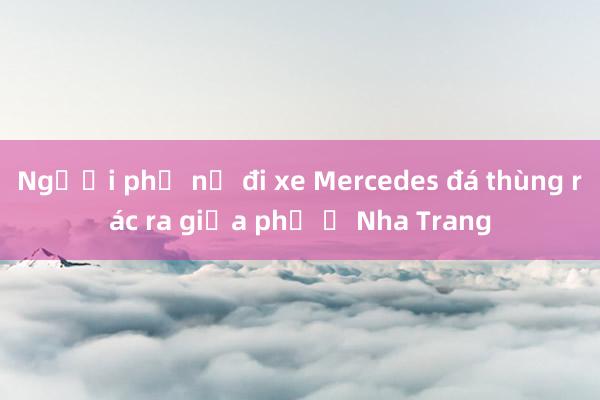 Người phụ nữ đi xe Mercedes đá thùng rác ra giữa phố ở Nha Trang