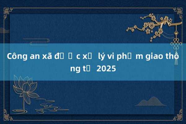 Công an xã được xử lý vi phạm giao thông từ 2025