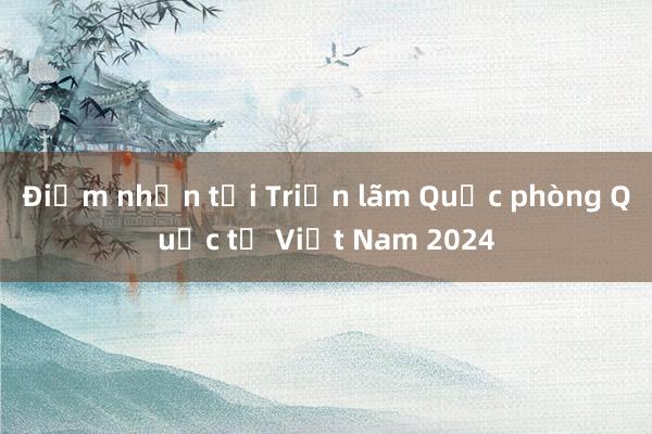 Điểm nhấn tại Triển lãm Quốc phòng Quốc tế Việt Nam 2024