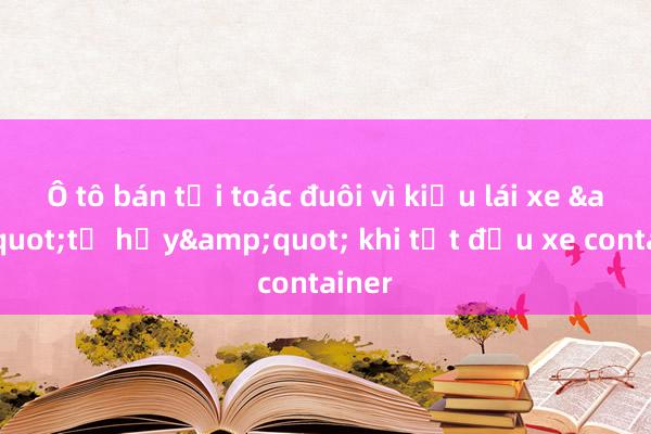 Ô tô bán tải toác đuôi vì kiểu lái xe &quot;tự hủy&quot; khi tạt đầu xe container