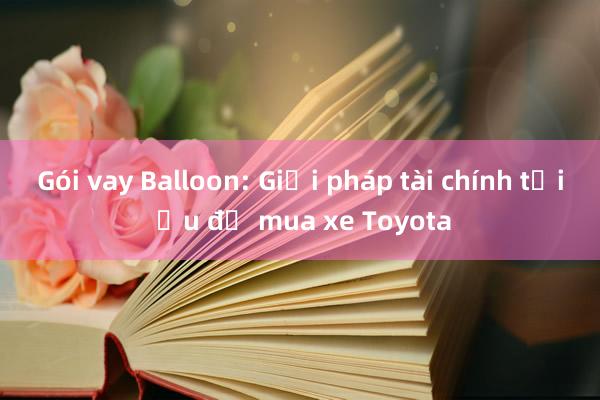 Gói vay Balloon: Giải pháp tài chính tối ưu để mua xe Toyota