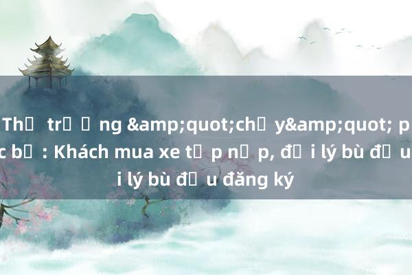 Thị trường &quot;chạy&quot; phí trước bạ: Khách mua xe tấp nập， đại lý bù đầu đăng ký