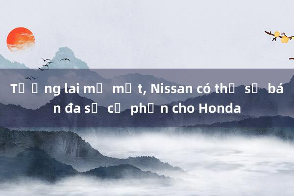 Tương lai mờ mịt， Nissan có thể sẽ bán đa số cổ phần cho Honda