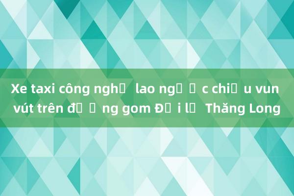 Xe taxi công nghệ lao ngược chiều vun vút trên đường gom Đại lộ Thăng Long