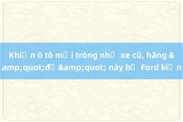 Khiến ô tô mới trông như xe cũ， hãng &quot;độ&quot; này bị Ford kiện