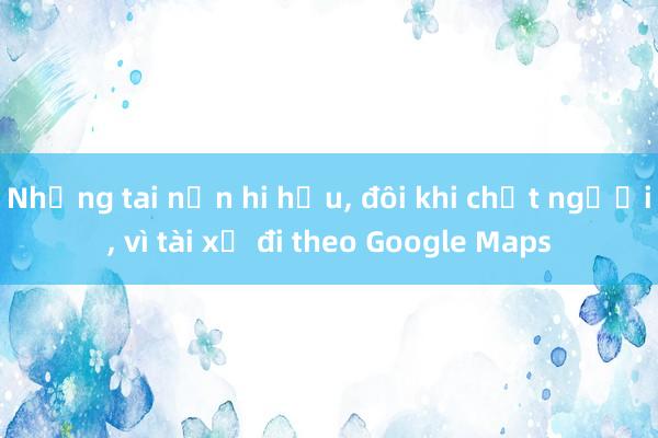 Những tai nạn hi hữu， đôi khi chết người， vì tài xế đi theo Google Maps