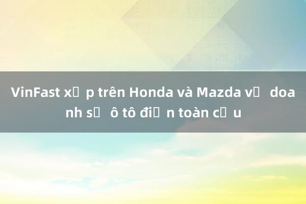 VinFast xếp trên Honda và Mazda về doanh số ô tô điện toàn cầu