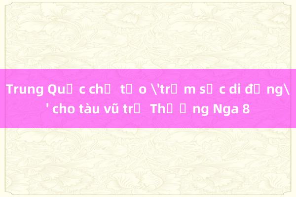 Trung Quốc chế tạo 'trạm sạc di động' cho tàu vũ trụ Thường Nga 8