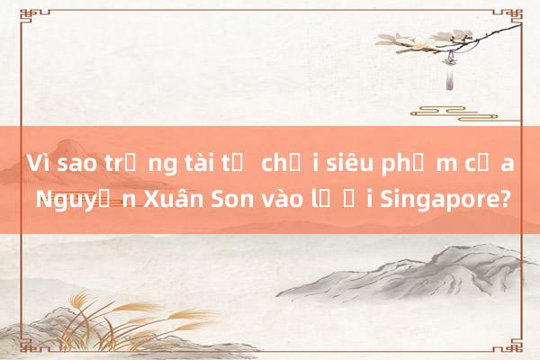 Vì sao trọng tài từ chối siêu phẩm của Nguyễn Xuân Son vào lưới Singapore?