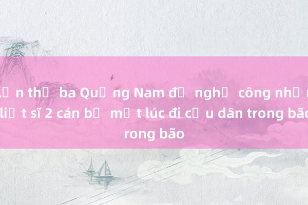 Lần thứ ba Quảng Nam đề nghị công nhận liệt sĩ 2 cán bộ mất lúc đi cứu dân trong bão