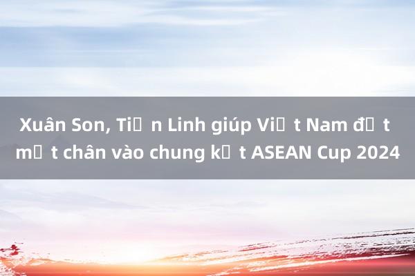 Xuân Son， Tiến Linh giúp Việt Nam đặt một chân vào chung kết ASEAN Cup 2024