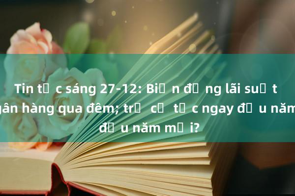 Tin tức sáng 27-12: Biến động lãi suất liên ngân hàng qua đêm; trả cổ tức ngay đầu năm mới?