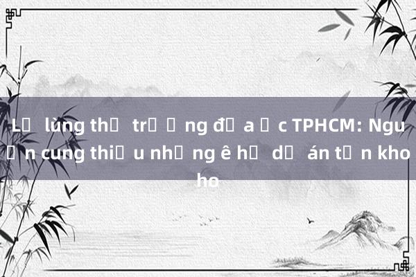 Lạ lùng thị trường địa ốc TPHCM: Nguồn cung thiếu nhưng ê hề dự án tồn kho