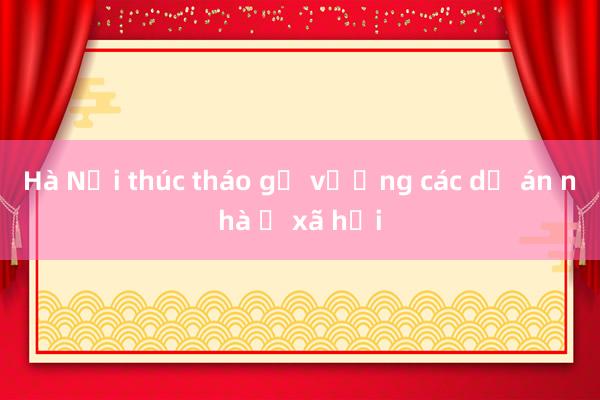 Hà Nội thúc tháo gỡ vướng các dự án nhà ở xã hội