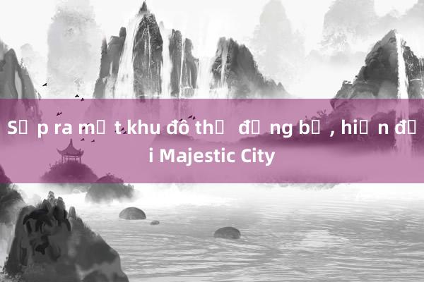 Sắp ra mắt khu đô thị đồng bộ， hiện đại Majestic City