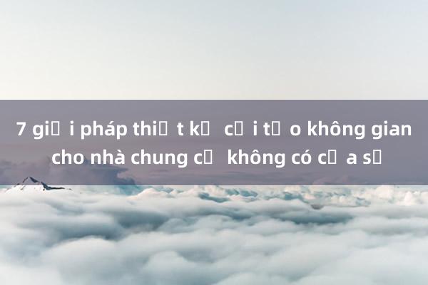 7 giải pháp thiết kế cải tạo không gian cho nhà chung cư không có cửa sổ