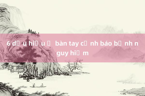 6 dấu hiệu ở bàn tay cảnh báo bệnh nguy hiểm