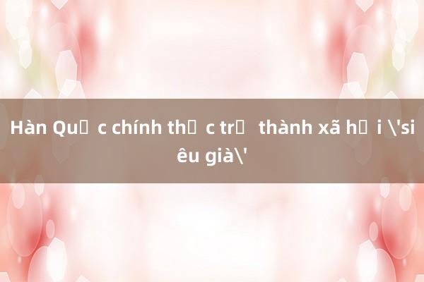 Hàn Quốc chính thức trở thành xã hội 'siêu già'