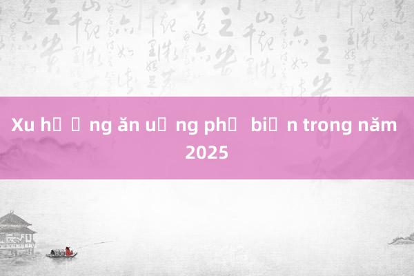 Xu hướng ăn uống phổ biến trong năm 2025