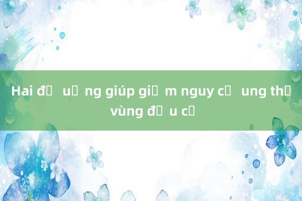 Hai đồ uống giúp giảm nguy cơ ung thư vùng đầu cổ