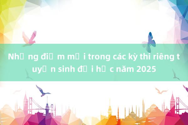 Những điểm mới trong các kỳ thi riêng tuyển sinh đại học năm 2025