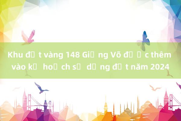 Khu đất vàng 148 Giảng Võ được thêm vào kế hoạch sử dụng đất năm 2024