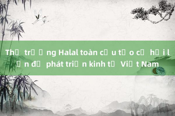 Thị trường Halal toàn cầu tạo cơ hội lớn để phát triển kinh tế Việt Nam