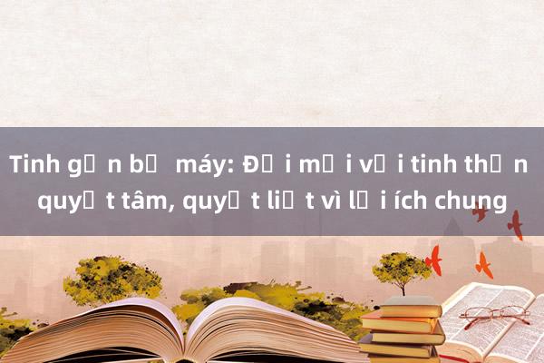 Tinh gọn bộ máy: Đổi mới với tinh thần quyết tâm， quyết liệt vì lợi ích chung