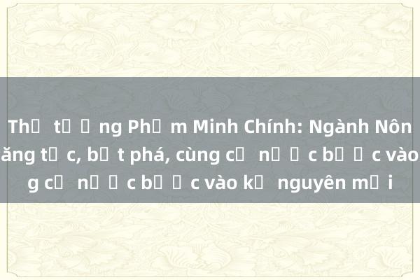 Thủ tướng Phạm Minh Chính: Ngành Nông nghiệp phải tăng tốc， bứt phá， cùng cả nước bước vào kỷ nguyên mới