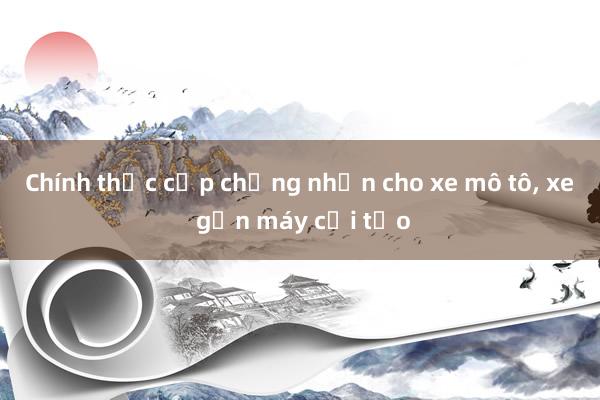 Chính thức cấp chứng nhận cho xe mô tô， xe gắn máy cải tạo