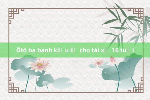 Ôtô ba bánh kiểu lạ cho tài xế 16 tuổi