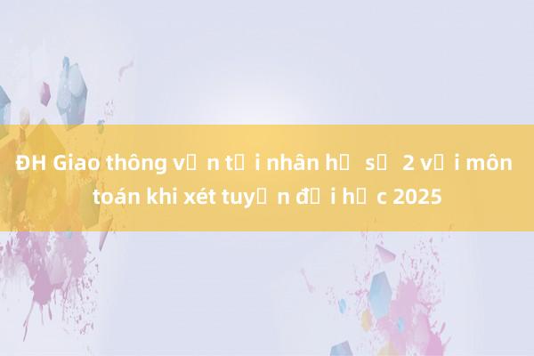 ĐH Giao thông vận tải nhân hệ số 2 với môn toán khi xét tuyển đại học 2025